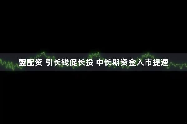 盟配资 引长钱促长投 中长期资金入市提速