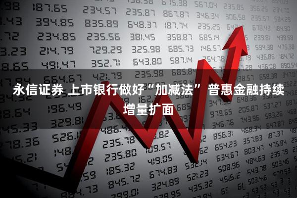 永信证券 上市银行做好“加减法” 普惠金融持续增量扩面