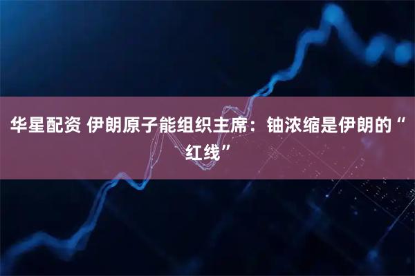 华星配资 伊朗原子能组织主席：铀浓缩是伊朗的“红线”