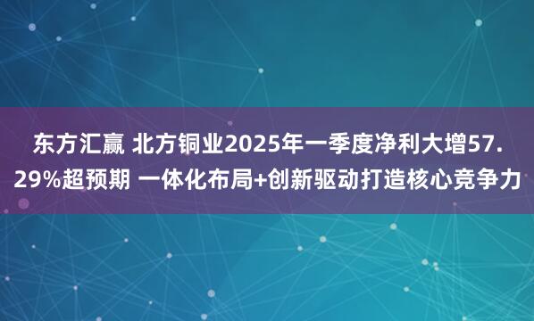 东方汇赢 北方铜业2025年一季度净利大增57.29%超预期 一体化布局+创新驱动打造核心竞争力