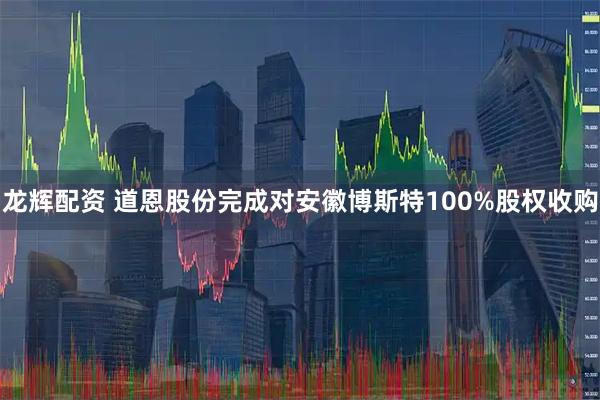 龙辉配资 道恩股份完成对安徽博斯特100%股权收购