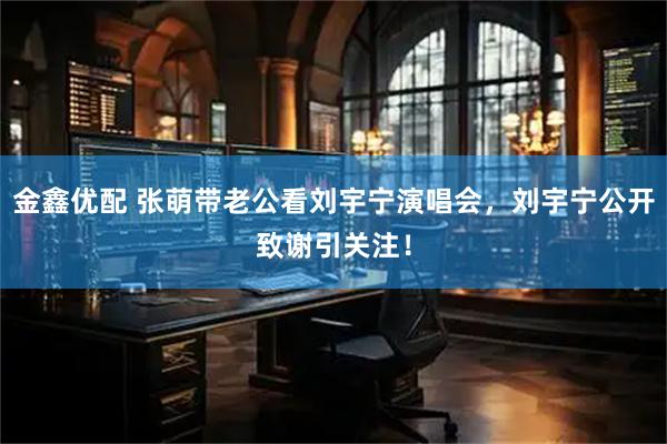 金鑫优配 张萌带老公看刘宇宁演唱会，刘宇宁公开致谢引关注！