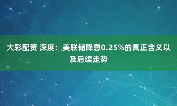 大彩配资 深度：美联储降息0.25%的真正含义以及后续走势