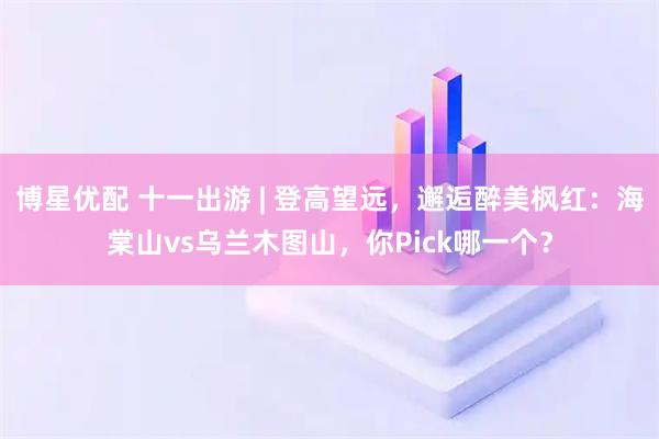 博星优配 十一出游 | 登高望远，邂逅醉美枫红：海棠山vs乌兰木图山，你Pick哪一个？