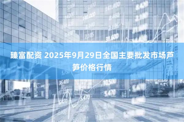 臻富配资 2025年9月29日全国主要批发市场芦笋价格行情