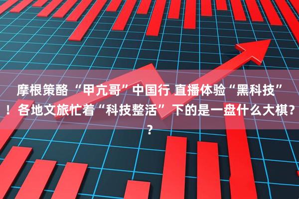 摩根策酪 “甲亢哥”中国行 直播体验“黑科技”！各地文旅忙着“科技整活” 下的是一盘什么大棋？