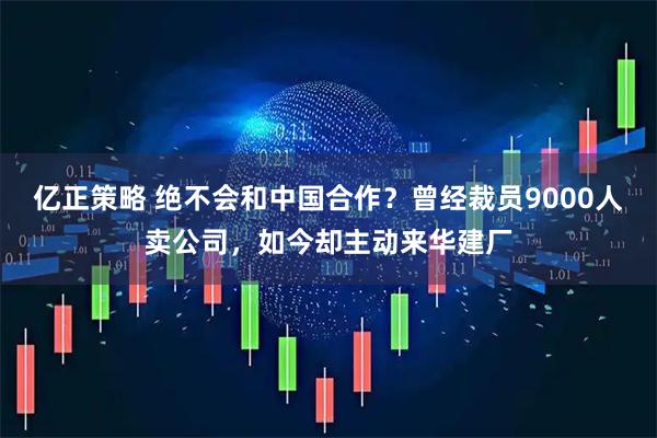 亿正策略 绝不会和中国合作？曾经裁员9000人卖公司，如今却主动来华建厂