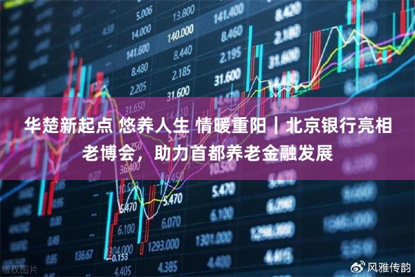 华楚新起点 悠养人生 情暖重阳｜北京银行亮相老博会，助力首都养老金融发展